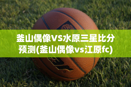 釜山偶像VS水原三星比分预测(釜山偶像vs江原fc)