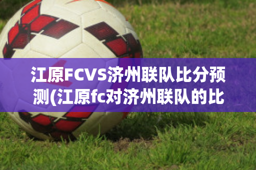 江原FCVS济州联队比分预测(江原fc对济州联队的比分预测)