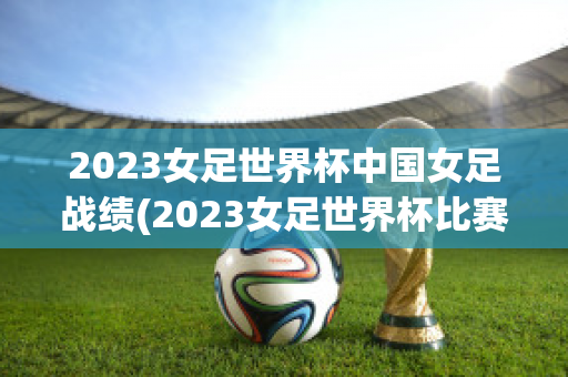 2023女足世界杯中国女足战绩(2023女足世界杯比赛时间)