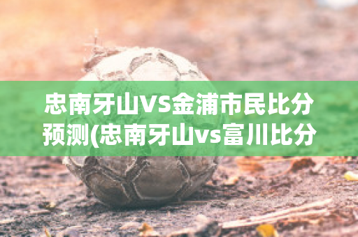 忠南牙山VS金浦市民比分预测(忠南牙山vs富川比分预测)