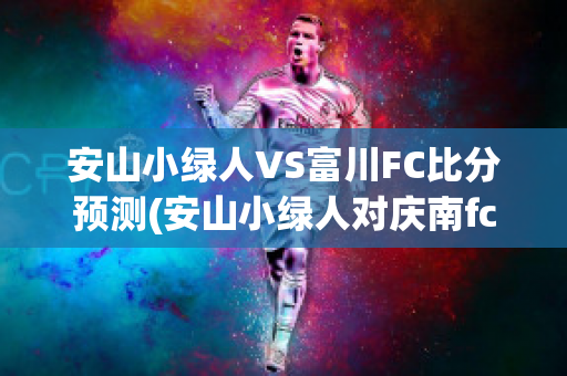 安山小绿人VS富川FC比分预测(安山小绿人对庆南fc的比分预测)