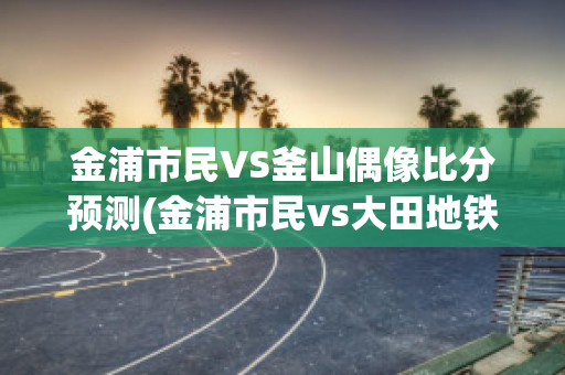 金浦市民VS釜山偶像比分预测(金浦市民vs大田地铁比分预测)