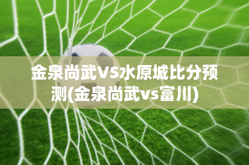 金泉尚武VS水原城比分预测(金泉尚武vs富川)