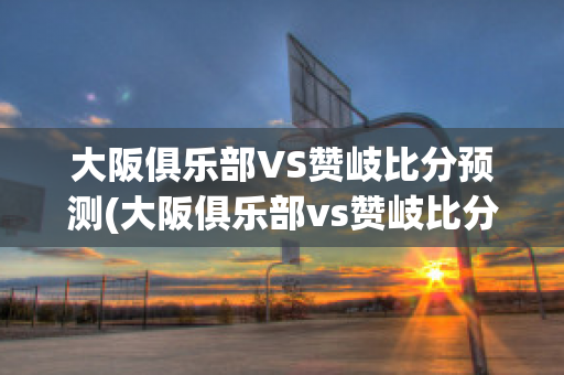 大阪俱乐部VS赞岐比分预测(大阪俱乐部vs赞岐比分预测最新)