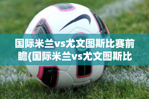 国际米兰vs尤文图斯比赛前瞻(国际米兰vs尤文图斯比赛前瞻回放)