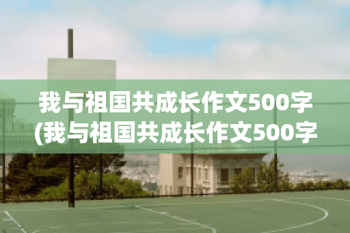 我与祖国共成长作文500字(我与祖国共成长作文500字四年级)