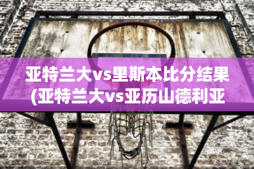 亚特兰大vs里斯本比分结果(亚特兰大vs亚历山德利亚)