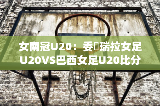 女南冠U20：委內瑞拉女足U20VS巴西女足U20比分参考(巴西队对委内瑞拉)