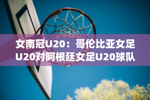 女南冠U20：哥伦比亚女足U20对阿根廷女足U20球队数据(哥伦比亚女排对阿根廷女排)