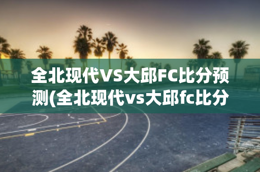 全北现代VS大邱FC比分预测(全北现代vs大邱fc比分预测)