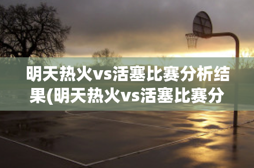 明天热火vs活塞比赛分析结果(明天热火vs活塞比赛分析结果预测)