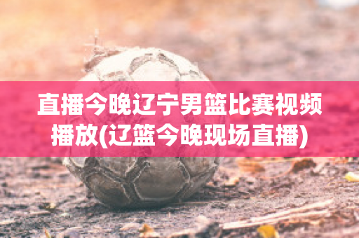 直播今晚辽宁男篮比赛视频播放(辽篮今晚现场直播)