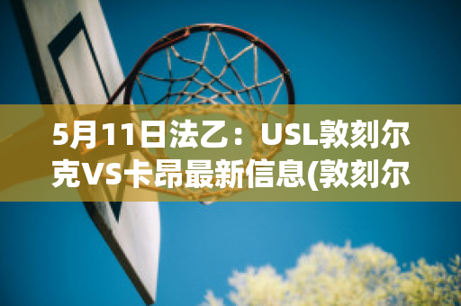 5月11日法乙：USL敦刻尔克VS卡昂最新信息(敦刻尔克vs卡昂比分预测)