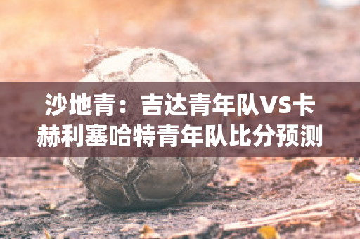 沙地青：吉达青年队VS卡赫利塞哈特青年队比分预测(吉达是沙特阿拉伯的城市吗)