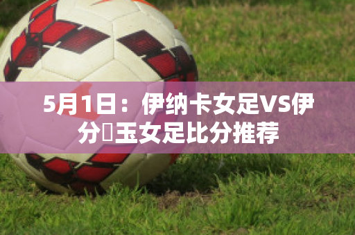 5月1日：伊纳卡女足VS伊分埼玉女足比分推荐