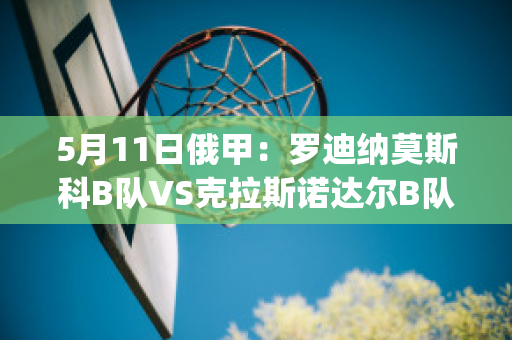 5月11日俄甲：罗迪纳莫斯科B队VS克拉斯诺达尔B队直播回放(莫斯科罗迪纳球队)