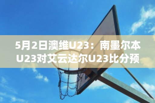 5月2日澳维U23：南墨尔本U23对艾云达尔U23比分预测推荐(南墨尔本足球俱乐部)