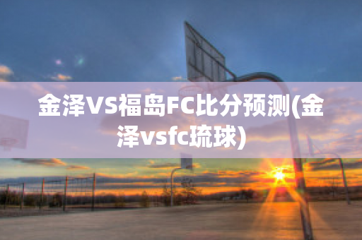 金泽VS福岛FC比分预测(金泽vsfc琉球)