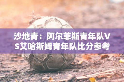 沙地青：阿尔菲斯青年队VS艾哈斯姆青年队比分参考