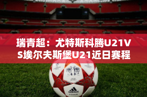 瑞青超：尤特斯科腾U21VS埃尔夫斯堡U21近日赛程