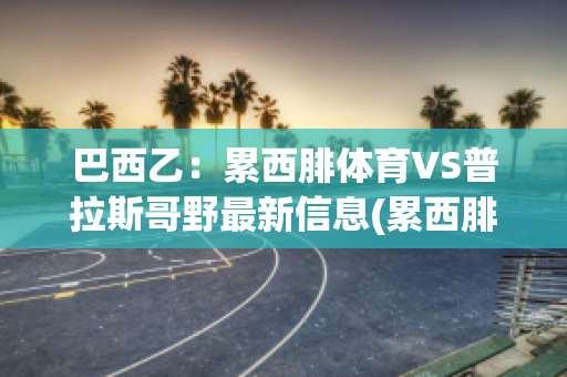 巴西乙：累西腓体育VS普拉斯哥野最新信息(累西腓体育vs帕尔梅拉斯比分)