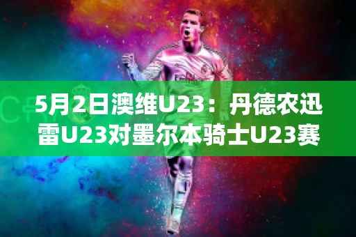 5月2日澳维U23：丹德农迅雷U23对墨尔本骑士U23赛前解析(丹德农城u21)