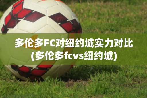 多伦多FC对纽约城实力对比(多伦多fcvs纽约城)