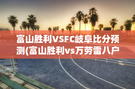 富山胜利VSFC岐阜比分预测(富山胜利vs万劳雷八户)