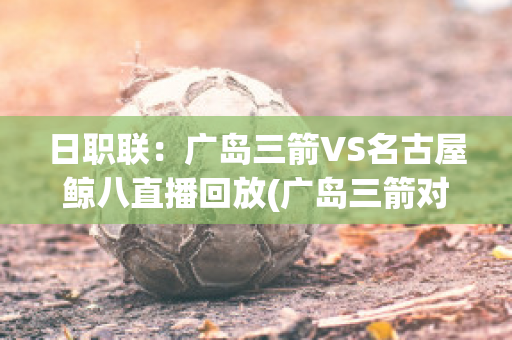 日职联：广岛三箭VS名古屋鲸八直播回放(广岛三箭对名古屋鲸八比分)