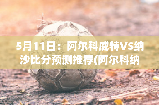 5月11日：阿尔科威特VS纳沙比分预测推荐(阿尔科纳达)