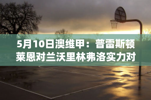 5月10日澳维甲：普雷斯顿莱恩对兰沃里林弗洛实力对比(普雷斯顿·莱西)