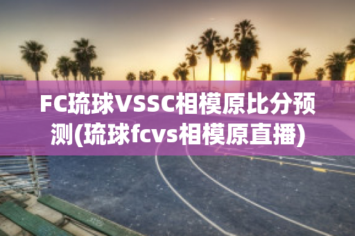 FC琉球VSSC相模原比分预测(琉球fcvs相模原直播)