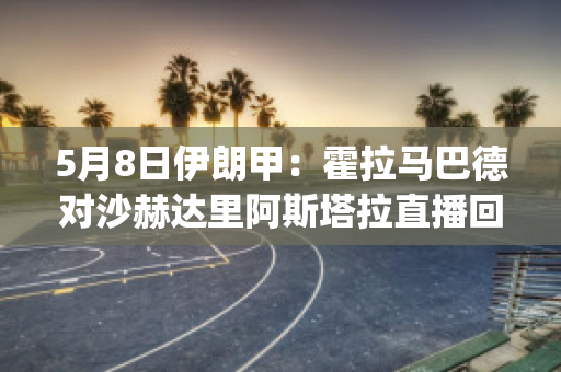 5月8日伊朗甲：霍拉马巴德对沙赫达里阿斯塔拉直播回放(伊朗霍拉桑)