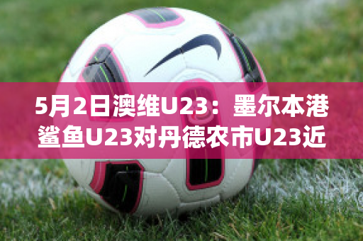 5月2日澳维U23：墨尔本港鲨鱼U23对丹德农市U23近年成绩(墨尔本港鲨鱼对休姆)