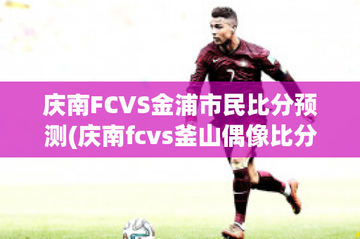 庆南FCVS金浦市民比分预测(庆南fcvs釜山偶像比分预测)