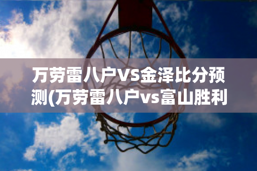 万劳雷八户VS金泽比分预测(万劳雷八户vs富山胜利)