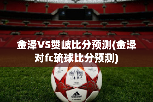 金泽VS赞岐比分预测(金泽对fc琉球比分预测)