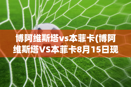 博阿维斯塔vs本菲卡(博阿维斯塔VS本菲卡8月15日现场直播)