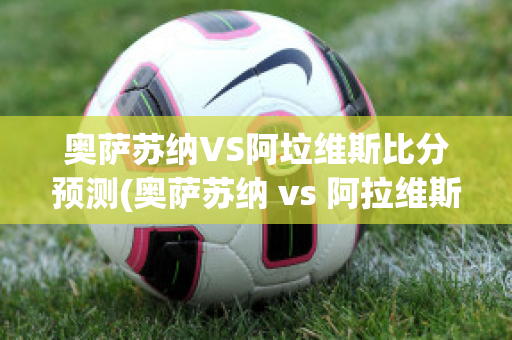 奥萨苏纳VS阿垃维斯比分预测(奥萨苏纳 vs 阿拉维斯)