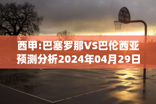 西甲:巴塞罗那VS巴伦西亚预测分析2024年04月29日(巴塞罗那 vs 巴伦西亚)