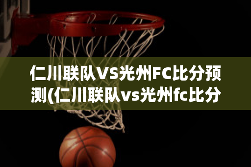 仁川联队VS光州FC比分预测(仁川联队vs光州fc比分预测结果)