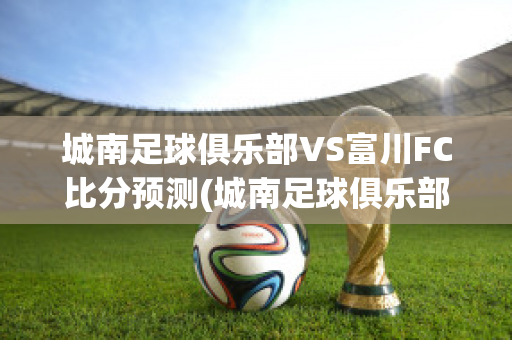 城南足球俱乐部VS富川FC比分预测(城南足球俱乐部vs仁川联队)