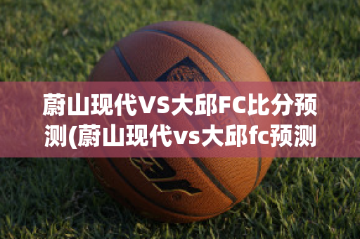 蔚山现代VS大邱FC比分预测(蔚山现代vs大邱fc预测结果)