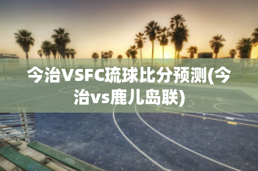 今治VSFC琉球比分预测(今治vs鹿儿岛联)