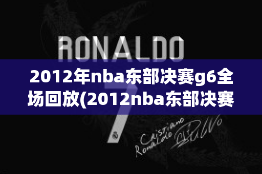 2012年nba东部决赛g6全场回放(2012nba东部决赛g6全场回放CCTV)