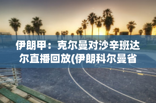 伊朗甲：克尔曼对沙辛班达尔直播回放(伊朗科尔曼省)