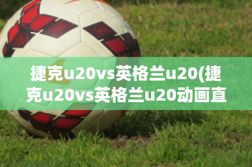 捷克u20vs英格兰u20(捷克u20vs英格兰u20动画直播)