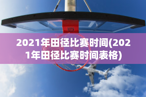 2021年田径比赛时间(2021年田径比赛时间表格)