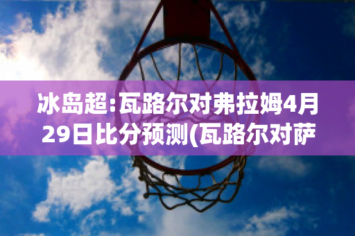 冰岛超:瓦路尔对弗拉姆4月29日比分预测(瓦路尔对萨迪纳摩比分)