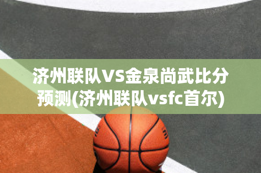 济州联队VS金泉尚武比分预测(济州联队vsfc首尔)